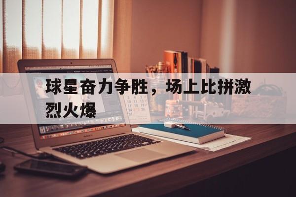 乐鱼体育app下载地址-球星奋力争胜，场上比拼激烈火爆